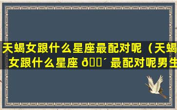 天蝎女跟什么星座最配对呢（天蝎女跟什么星座 🐴 最配对呢男生）